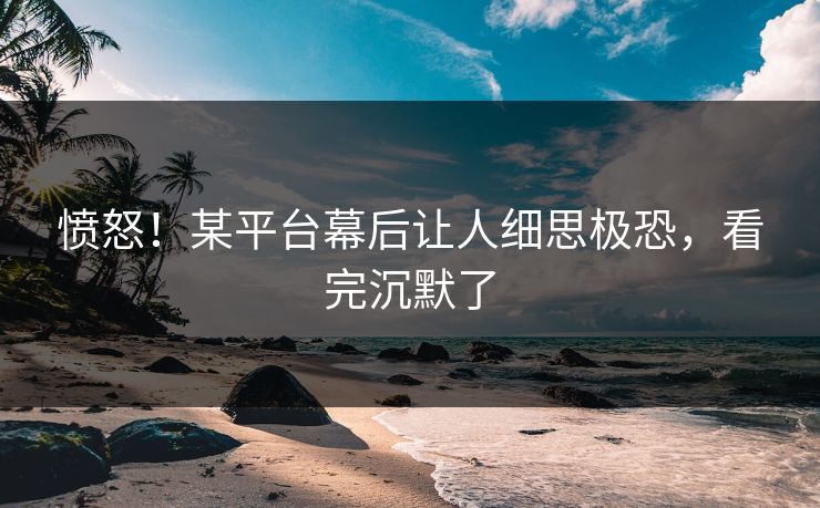 愤怒！某平台幕后让人细思极恐，看完沉默了
