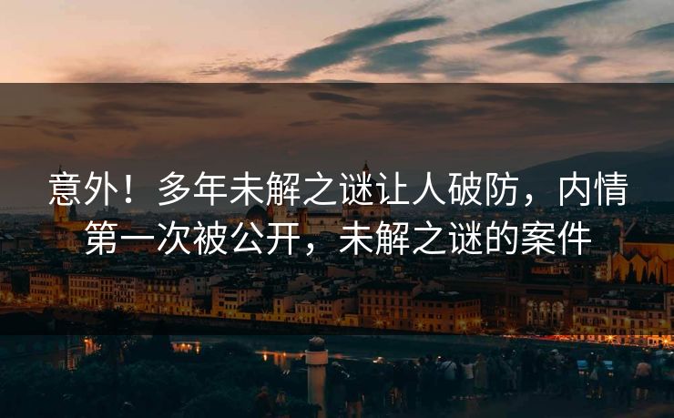 意外！多年未解之谜让人破防，内情第一次被公开，未解之谜的案件