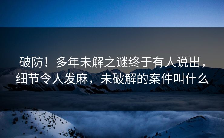 破防！多年未解之谜终于有人说出，细节令人发麻，未破解的案件叫什么