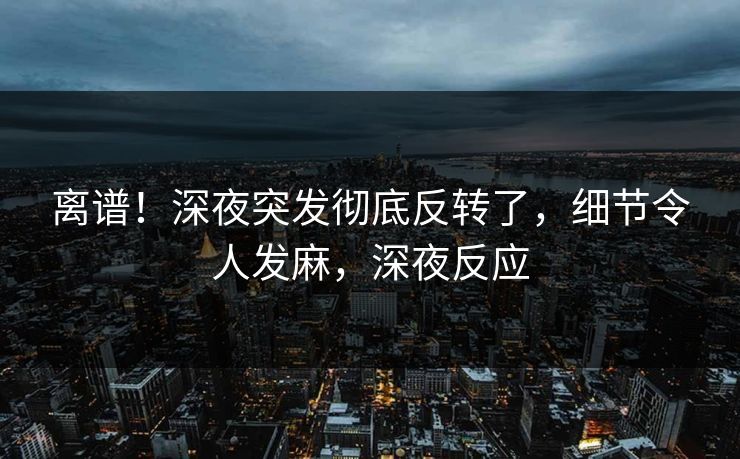 离谱！深夜突发彻底反转了，细节令人发麻，深夜反应