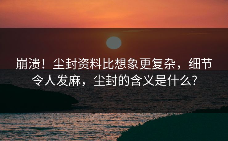 崩溃！尘封资料比想象更复杂，细节令人发麻，尘封的含义是什么?