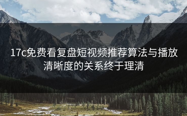 17c免费看复盘短视频推荐算法与播放清晰度的关系终于理清