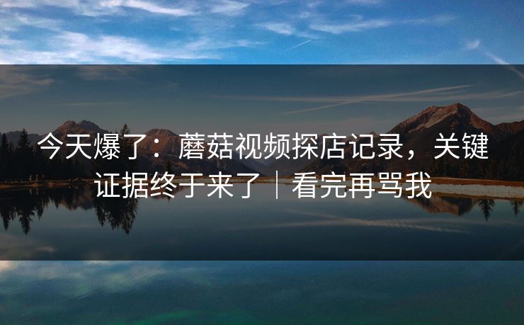 今天爆了：蘑菇视频探店记录，关键证据终于来了｜看完再骂我