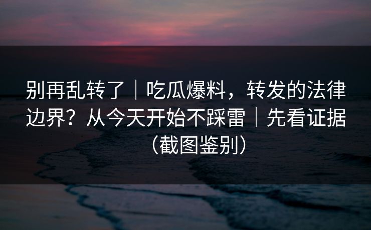 别再乱转了｜吃瓜爆料，转发的法律边界？从今天开始不踩雷｜先看证据（截图鉴别）