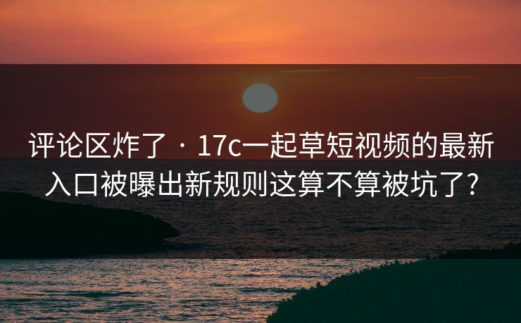 评论区炸了 · 17c一起草短视频的最新入口被曝出新规则这算不算被坑了?
