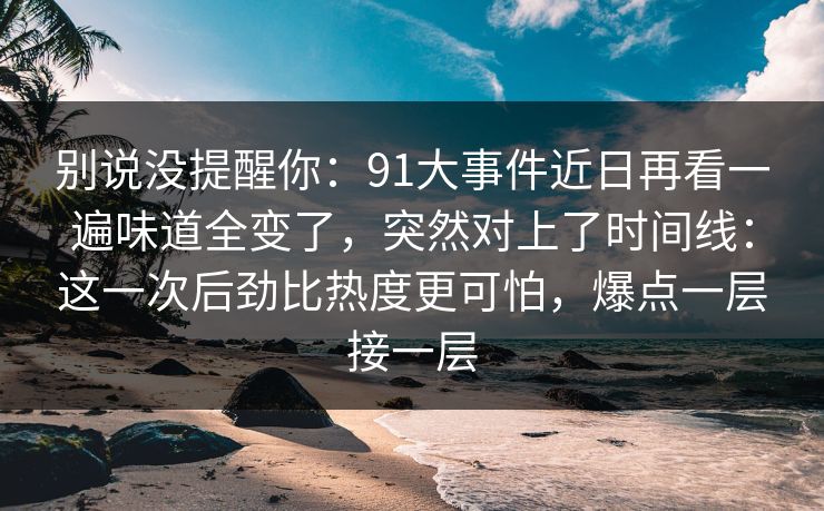 别说没提醒你：91大事件近日再看一遍味道全变了，突然对上了时间线：这一次后劲比热度更可怕，爆点一层接一层
