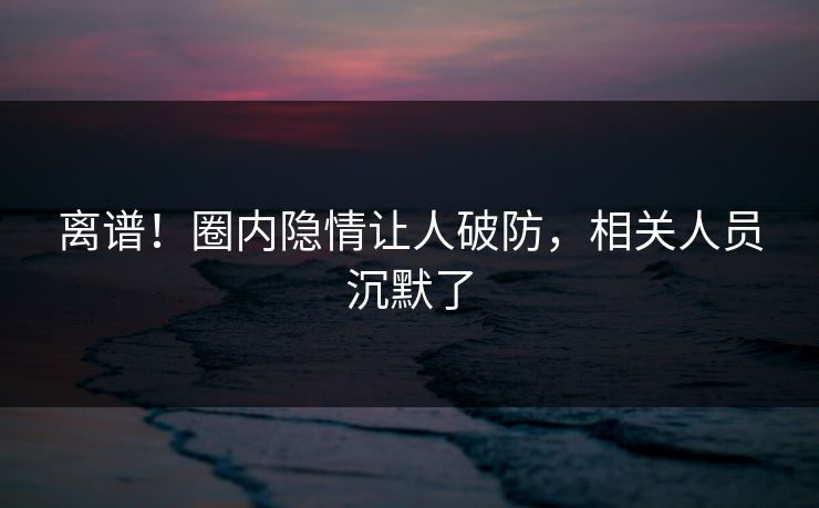 离谱！圈内隐情让人破防，相关人员沉默了