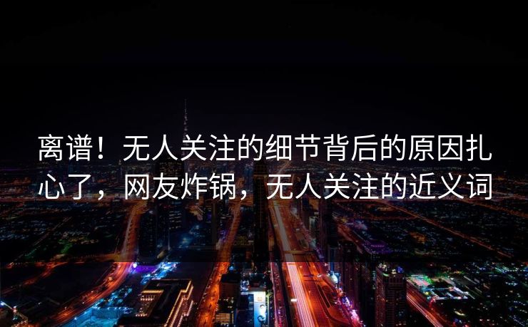离谱！无人关注的细节背后的原因扎心了，网友炸锅，无人关注的近义词