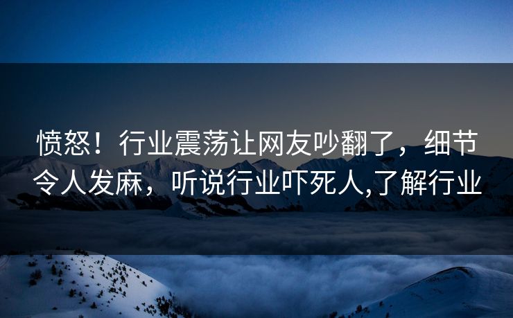 愤怒！行业震荡让网友吵翻了，细节令人发麻，听说行业吓死人,了解行业